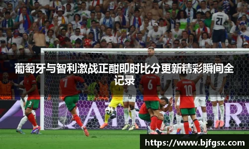 葡萄牙与智利激战正酣即时比分更新精彩瞬间全记录